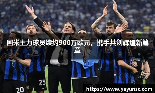 国米主力球员续约900万欧元，携手共创辉煌新篇章